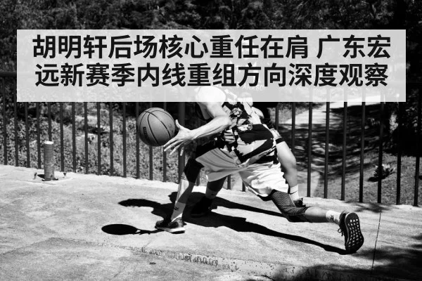 胡明轩后场核心重任在肩 广东宏远新赛季内线重组方向深度观察